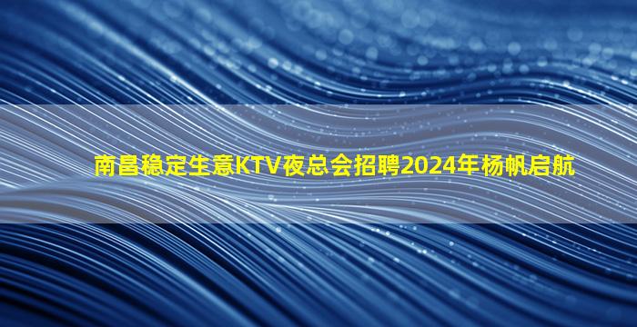 南昌稳定生意KTV夜总会招聘2024年杨帆启航