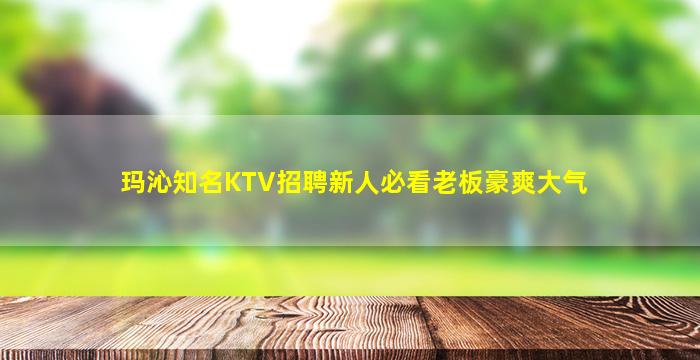 玛沁知名KTV招聘新人必看老板豪爽大气